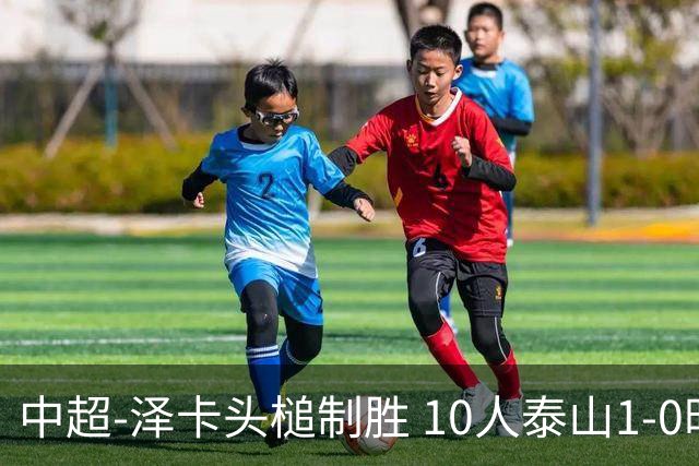 中超-泽卡头槌制胜 10人泰山1-0时隔11年再客胜海港